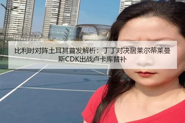 比利时对阵土耳其首发解析：丁丁对决居莱尔蒂莱曼斯CDK出战卢卡库替补（leyu.comapp）