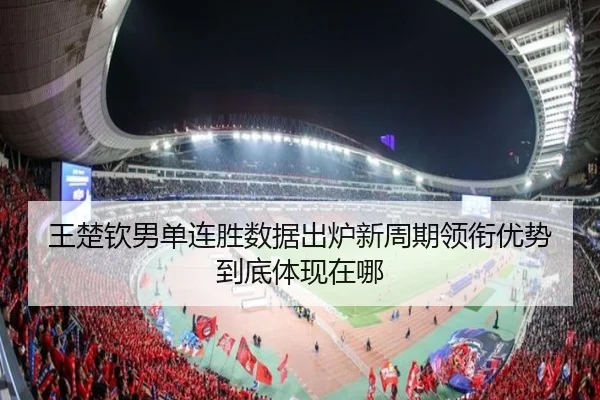 王楚钦男单连胜数据出炉新周期领衔优势到底体现在哪 - leyu.comapp